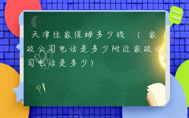 天津住家保姆多少钱 (家政公司电话是多少附近家政公司电话是多少)
